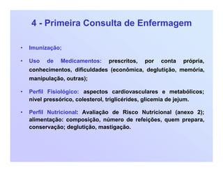 4 - Primeira Consulta de Enfermagem
• Imunização;
• Uso de Medicamentos: prescritos, por conta própria,
conhecimentos, dificuldades (econômica, deglutição, memória,
manipulação, outras);
• Perfil Fisiológico: aspectos cardiovasculares e metabólicos;
nível pressórico, colesterol, triglicérides, glicemia de jejum.
• Perfil Nutricional: Avaliação de Risco Nutricional (anexo 2);
alimentação: composição, número de refeições, quem prepara,
conservação; deglutição, mastigação.
 