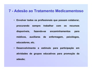 7 - Adesão ao Tratamento Medicamentoso
• Envolver todos os profissionais que possam colaborar,
procurando sempre trabalhar com os recursos
disponíveis, fazendo-se encaminhamentos para
médicos, auxiliares de enfermagem, psicólogos,
educadores, etc.
• Desenvolvimento e estímulo para participação em
atividades de grupos educativos para promoção da
adesão;
 