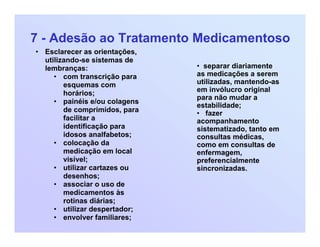 7 - Adesão ao Tratamento Medicamentoso
• Esclarecer as orientações,
utilizando-se sistemas de
lembranças:
• com transcrição para
esquemas com
horários;
• painéis e/ou colagens
de comprimidos, para
facilitar a
identificação para
idosos analfabetos;
• colocação da
medicação em local
visível;
• utilizar cartazes ou
desenhos;
• associar o uso de
medicamentos às
rotinas diárias;
• utilizar despertador;
• envolver familiares;
• separar diariamente
as medicações a serem
utilizadas, mantendo-as
em invólucro original
para não mudar a
estabilidade;
• fazer
acompanhamento
sistematizado, tanto em
consultas médicas,
como em consultas de
enfermagem,
preferencialmente
sincronizadas.
 