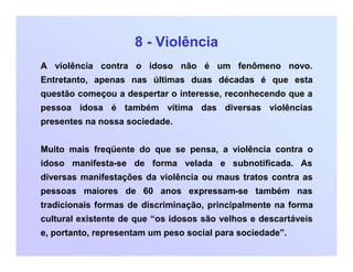 8 - Violência
A violência contra o idoso não é um fenômeno novo.
Entretanto, apenas nas últimas duas décadas é que esta
questão começou a despertar o interesse, reconhecendo que a
pessoa idosa é também vítima das diversas violências
presentes na nossa sociedade.
Muito mais freqüente do que se pensa, a violência contra o
idoso manifesta-se de forma velada e subnotificada. As
diversas manifestações da violência ou maus tratos contra as
pessoas maiores de 60 anos expressam-se também nas
tradicionais formas de discriminação, principalmente na forma
cultural existente de que “os idosos são velhos e descartáveis
e, portanto, representam um peso social para sociedade”.
 