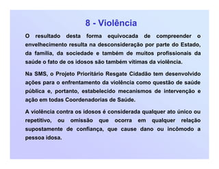 8 - Violência
O resultado desta forma equivocada de compreender o
envelhecimento resulta na desconsideração por parte do Estado,
da família, da sociedade e também de muitos profissionais da
saúde o fato de os idosos são também vítimas da violência.
Na SMS, o Projeto Prioritário Resgate Cidadão tem desenvolvido
ações para o enfrentamento da violência como questão de saúde
pública e, portanto, estabelecido mecanismos de intervenção e
ação em todas Coordenadorias de Saúde.
A violência contra os idosos é considerada qualquer ato único ou
repetitivo, ou omissão que ocorra em qualquer relação
supostamente de confiança, que cause dano ou incômodo a
pessoa idosa.
 
