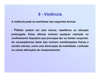 8 - Violência
A violência pode se manifestar das seguintes formas:
- Física: podem ser atos únicos, repetitivos ou situação
prolongada. Estas últimas incluem qualquer restrição ou
confinamento impróprio que provoque dor ou lesões corporais.
As conseqüências deste tipo incluem manifestações físicas e
sociais visíveis, como uma diminuição da mobilidade, confusão
ou outras alterações de comportamento.
 