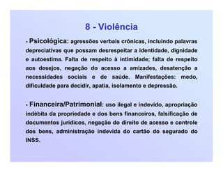 8 - Violência
- Psicológica: agressões verbais crônicas, incluindo palavras
depreciativas que possam desrespeitar a identidade, dignidade
e autoestima. Falta de respeito à intimidade; falta de respeito
aos desejos, negação do acesso a amizades, desatenção a
necessidades sociais e de saúde. Manifestações: medo,
dificuldade para decidir, apatia, isolamento e depressão.
- Financeira/Patrimonial: uso ilegal e indevido, apropriação
indébita da propriedade e dos bens financeiros, falsificação de
documentos jurídicos, negação do direito de acesso e controle
dos bens, administração indevida do cartão do segurado do
INSS.
 