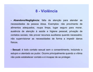8 - Violência
- Abandono/Negligência: falta de atenção para atender as
necessidades da pessoa idosa. Exemplos: não provimento de
alimentos adequados, roupa limpa, lugar seguro para morar,
ausência de atenção à saúde e higiene pessoal, privação de
contatos sociais; não prover recursos auxiliares quando necessário;
não supervisionar as necessidades de forma a impedir danos
físicos.
- Sexual: é todo contato sexual sem o consentimento, incluindo o
estupro e atentado ao pudor. Ocorre principalmente quando a vítima
não pode estabelecer contato e é incapaz de se proteger.
 