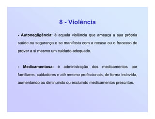8 - Violência
- Autonegligência: é aquela violência que ameaça a sua própria
saúde ou segurança e se manifesta com a recusa ou o fracasso de
prover a si mesmo um cuidado adequado.
- Medicamentosa: é administração dos medicamentos por
familiares, cuidadores e até mesmo profissionais, de forma indevida,
aumentando ou diminuindo ou excluindo medicamentos prescritos.
 