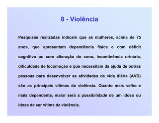 8 - Violência
Pesquisas realizadas indicam que as mulheres, acima de 75
anos, que apresentam dependência física e com déficit
cognitivo ou com alteração do sono, incontinência urinária,
dificuldade de locomoção e que necessitam da ajuda de outras
pessoas para desenvolver as atividades de vida diária (AVD)
são as principais vítimas da violência. Quanto mais velho e
mais dependente, maior será a possibilidade de um idoso ou
idosa de ser vítima da violência.
 