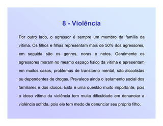 8 - Violência
Por outro lado, o agressor é sempre um membro da família da
vítima. Os filhos e filhas representam mais de 50% dos agressores,
em seguida são os genros, noras e netos. Geralmente os
agressores moram no mesmo espaço físico da vítima e apresentam
em muitos casos, problemas de transtorno mental, são alccolistas
ou dependentes de drogas. Prevalece ainda o isolamento social dos
familiares e dos idosos. Esta é uma questão muito importante, pois
o idoso vítima da violência tem muita dificuldade em denunciar a
violência sofrida, pois ele tem medo de denunciar seu próprio filho.
 