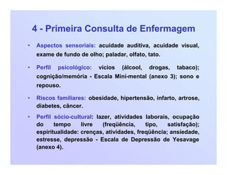 4 - Primeira Consulta de Enfermagem
• Aspectos sensoriais: acuidade auditiva, acuidade visual,
exame de fundo de olho; paladar, olfato, tato.
• Perfil psicológico: vícios (álcool, drogas, tabaco);
cognição/memória - Escala Mini-mental (anexo 3); sono e
repouso.
• Riscos familiares: obesidade, hipertensão, infarto, artrose,
diabetes, câncer.
• Perfil sócio-cultural: lazer, atividades laborais, ocupação
do tempo livre (freqüência, tipo, satisfação);
espiritualidade: crenças, atividades, freqüência; ansiedade,
estresse, depressão - Escala de Depressão de Yesavage
(anexo 4).
 
