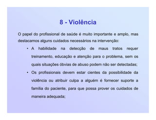 8 - Violência
O papel do profissional de saúde é muito importante e amplo, mas
destacamos alguns cuidados necessários na intervenção:
• A habilidade na detecção de maus tratos requer
treinamento, educação e atenção para o problema, sem os
quais situações óbvias de abuso podem não ser detectadas;
• Os profissionais devem estar cientes da possibilidade da
violência ou atribuir culpa a alguém é fornecer suporte a
família do paciente, para que possa prover os cuidados de
maneira adequada;
 