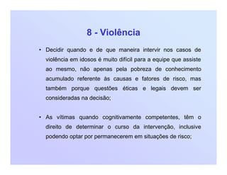 8 - Violência
• Decidir quando e de que maneira intervir nos casos de
violência em idosos é muito difícil para a equipe que assiste
ao mesmo, não apenas pela pobreza de conhecimento
acumulado referente às causas e fatores de risco, mas
também porque questões éticas e legais devem ser
consideradas na decisão;
• As vítimas quando cognitivamente competentes, têm o
direito de determinar o curso da intervenção, inclusive
podendo optar por permanecerem em situações de risco;
 