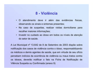 8 - Violência
• O atendimento deve ir além das evidências físicas,
observando os sinais e sintomas presentes;
• No caso de suspeitas, realizar visitas domiciliares para
recolher maiores informações;
• Investir no cuidado ao idoso em todos os níveis de atenção
do setor de saúde.
A Lei Municipal nº 13.642 de 8 de Setembro de 2003 dispõe sobre
notificação dos casos de violência contra o idoso, responsabilizando
os médicos e demis agentes de saúde, que em virtude de seu ofício
percebam indícios da ocorrência de violência ou maus tratos contra
os idosos, deverão notificar o fato na Ficha de Notificação de
Vilência Suspeita ou Confirmada (anexo 9)
 