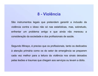 8 - Violência
São instrumentos legais que pretendem garantir a inclusão da
violência contra o idoso não só nas estatísticas, mas, sobretudo,
enfrentar um problema antigo e que ainda não mereceu a
consideração da sociedade e dos profissionais de saúde.
Segundo Minayo, é preciso que os profissionais, tanto os dedicados
à atenção primária como os do setor de emergência se preparem
cada vez melhor para a leitura da violência nos sinais deixados
pelas lesões e traumas que chegam aos serviços ou levam a óbito.
 