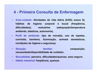 4 - Primeira Consulta de Enfermagem
• Auto-cuidado: Atividades de vida diária (AVDs anexo 5);
hábitos de higiene corporal e bucal (freqüência,
dificuldades); vestuários (adequação/temperatura
ambiente, elásticos, autonomia).
• Perfil de ambiente: tipo de moradia, uso de tapetes,
corrimão, banheira, iluminação, animais domésticos,
condições de higiene e segurança.
• Situação familiar: composição,
necessidade/disponibilidade de cuidador.
• Sexualidade: parceiro, dificuldades/queixas, sexo seguro.
• Hábito intestinal: freqüência, queixas.
 