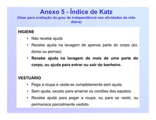 Anexo 5 - Índice de Katz
(Usar para avaliação do grau de independência nas atividades da vida
diária)
HIGIENE
• Não recebe ajuda
• Recebe ajuda na lavagem de apenas parte do corpo (ex.
dorso ou pernas)
• Recebe ajuda na lavagem de mais de uma parte do
corpo, ou ajuda para entrar ou sair do banheiro.
VESTUÁRIO
• Pega a roupa e veste-se completamente sem ajuda
• Sem ajuda, exceto para amarrar os cordões dos sapatos
• Recebe ajuda para pegar a roupa, ou para se vestir, ou
permanece parcialmente vestido.
 