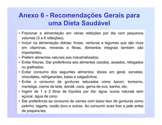 Anexo 6 - Recomendações Gerais para
uma Dieta Saudável
• Fracionar a alimentação em várias refeições por dia com pequenos
volumes (5 a 6 refeições);
• Incluir na alimentação diárias: frutas, verduras e legumes que são ricos
em vitaminas, minerais e fibras. Alimentos integrais também são
importantes;
• Preferir alimentos naturais aos industrializados;
• Evitar frituras. Dar preferência aos alimentos cozidos, assados, refogados
ou grelhados;
• Evitar consumo dos seguintes alimentos: doces em geral, sorvetes,
chocolates, refrigerantes, balas e salgadinhos;
• Evitar o consumo de gorduras saturadas como bacon, torresmo,
manteiga, creme de leite, dendê, coco, gema de ovo, banha, etc;
• Ingerir de 1 a 2 litros de líquidos por dia: água, sucos naturais sem
açúcar, água de coco;
• Dar preferência ao consumo de carnes com baixo teor de gorduras como
patinho, lagarto, coxão duro e outras. Ao consumir aves tirar a pele antes
de prepara-las;
 