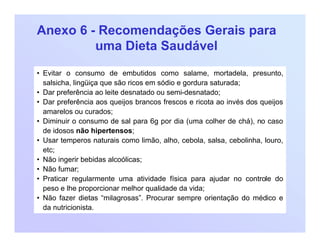 Anexo 6 - Recomendações Gerais para
uma Dieta Saudável
• Evitar o consumo de embutidos como salame, mortadela, presunto,
salsicha, lingüiça que são ricos em sódio e gordura saturada;
• Dar preferência ao leite desnatado ou semi-desnatado;
• Dar preferência aos queijos brancos frescos e ricota ao invés dos queijos
amarelos ou curados;
• Diminuir o consumo de sal para 6g por dia (uma colher de chá), no caso
de idosos não hipertensos;
• Usar temperos naturais como limão, alho, cebola, salsa, cebolinha, louro,
etc;
• Não ingerir bebidas alcoólicas;
• Não fumar;
• Praticar regularmente uma atividade física para ajudar no controle do
peso e lhe proporcionar melhor qualidade da vida;
• Não fazer dietas “milagrosas”. Procurar sempre orientação do médico e
da nutricionista.
 