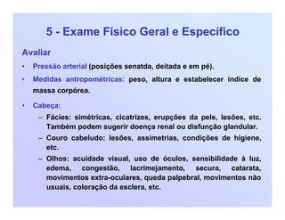 5 - Exame Físico Geral e Específico
Avaliar
• Pressão arterial (posições senatda, deitada e em pé).
• Medidas antropométricas: peso, altura e estabelecer índice de
massa corpórea.
• Cabeça:
– Fácies: simétricas, cicatrizes, erupções da pele, lesões, etc.
Também podem sugerir doença renal ou disfunção glandular.
– Couro cabeludo: lesões, assimetrias, condições de higiene,
etc.
– Olhos: acuidade visual, uso de óculos, sensibilidade à luz,
edema, congestão, lacrimejamento, secura, catarata,
movimentos extra-oculares, queda palpebral, movimentos não
usuais, coloração da esclera, etc.
 