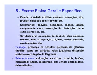 5 - Exame Físico Geral e Específico
– Ouvido: acuidade auditiva, cerúmen, secreções, dor,
prurido, cuidados com o ouvido, etc.
– Nariz/narina: desvios, secreções, lesões, olfato,
sangramento nasal, sensação de obstrução, dor e
outros sintomas, etc.
– Cavidade oral: condições de dentição e/ou próteses,
mucosa, odor à respiração, higiene, lesões, umidade,
cor, infecções, etc.
• Pescoço: presença de nódulos, palpação da glândula
tireóide, sopro em carótida; veias jugulares: distensão
(cabeceira em ângulo de 45 graus).
• Pele e anexos: coloração, cicatrizes, icterícia, lesões;
hidratação: turgor, xerodermia, etc; unhas: onicomicose,
deformidades.
 