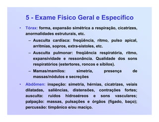 5 - Exame Físico Geral e Específico
• Tórax: forma, expansão simétrica a respiração, cicatrizes,
anormalidades estruturais, etc.
– Ausculta cardíaca: freqüência, ritmo, pulso apical,
arritmias, sopros, extra-sístoles, etc.
– Ausculta pulmonar: freqüência respiratória, ritmo,
expansividade e ressonância. Qualidade dos sons
respiratórios (estertores, roncos e sibilos).
– Mamas/mamilos: simetria, presença de
massas/nódulos e secreções
• Abdômen: inspeção: simetria, hérnias, cicatrizes, veiais
dilatadas, saliências, distensões, contrações fortes;
ausculta: ruídos hidroaéreos e sons vasculares;
palpação: massas, pulsações e órgãos (fígado, baço);
percussão: timpânico e/ou maciço.
 