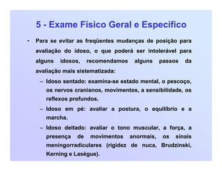5 - Exame Físico Geral e Específico
• Para se evitar as freqüentes mudanças de posição para
avaliação do idoso, o que poderá ser intolerável para
alguns idosos, recomendamos alguns passos da
avaliação mais sistematizada:
– Idoso sentado: examina-se estado mental, o pescoço,
os nervos cranianos, movimentos, a sensibilidade, os
reflexos profundos.
– Idoso em pé: avaliar a postura, o equilíbrio e a
marcha.
– Idoso deitado: avaliar o tono muscular, a força, a
presença de movimentos anormais, os sinais
meningorradiculares (rigidez de nuca, Brudzinski,
Kerning e Lasègue).
 