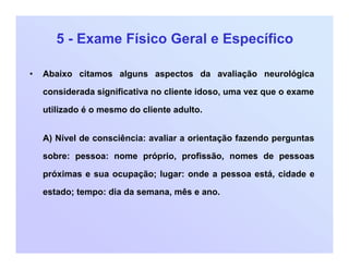 5 - Exame Físico Geral e Específico
• Abaixo citamos alguns aspectos da avaliação neurológica
considerada significativa no cliente idoso, uma vez que o exame
utilizado é o mesmo do cliente adulto.
A) Nível de consciência: avaliar a orientação fazendo perguntas
sobre: pessoa: nome próprio, profissão, nomes de pessoas
próximas e sua ocupação; lugar: onde a pessoa está, cidade e
estado; tempo: dia da semana, mês e ano.
 