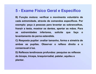 5 - Exame Físico Geral e Específico
B) Função motora: verificar o movimento voluntário de
cada extremidade, através de comandos específicos. Por
exemplo: peça à pessoas para levantar as sobrancelhas,
franzir a testa, mostrar os dentes, apertar as mãos. Para
as extremidades inferiores, solicite que faça o
levantamento da perna estendida.
C) Resposta pupilar: avaliar tamanho, forma e simetria de
ambas as pupilas. Observar o reflexo direito e o
consensual à luz.
D) Reflexos tendinosos profundos: pesquise os reflexos
do bíceps, tríceps, braquiorradial, patelar, aquileu e
plantar.
 