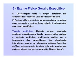 5 - Exame Físico Geral e Específico
E) Coordenação: teste a função cerebelar das
extremidades superiores usando o teste dedo-nariz.
F) Postura e Marcha: solicite para que o cliente caminhe e
observe marcha e postura. Sua avaliação é indispensável
no exame neurológico.
• Vascular periférico: dilatação venosa, circulação
colateral, engurgitamento jugular, varizes; pulso pedioso
e perfusão periférica: enchimento capilar, cor e
temperatura das extremidades; dor, claudicação
intermitente, edema, cor, alterações cutâneas (pele fina,
atrófica, lustrosa, queda de pêlos, coloração acastanhada
no terço inferior das pernas, dermatite, fibrose, úlcera).
 