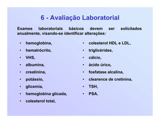 6 - Avaliação Laboratorial
• hemoglobina,
• hematrócrito,
• VHS,
• albumina,
• creatinina,
• potássio,
• glicemia,
• hemoglobina glicada,
• colesterol total,
Exames laboratoriais básicos devem ser solicitados
anualmente, visando-se identificar alterações:
• colesterol HDL e LDL,
• triglicérides,
• cálcio,
• ácido úrico,
• fosfatase alcalina,
• clearence de cretinina,
• TSH,
• PSA.
 