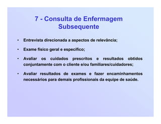 7 - Consulta de Enfermagem
Subsequente
• Entrevista direcionada a aspectos de relevância;
• Exame físico geral e específico;
• Avaliar os cuidados prescritos e resultados obtidos
conjuntamente com o cliente e/ou familiares/cuidadores;
• Avaliar resultados de exames e fazer encaminhamentos
necessários para demais profissionais da equipe de saúde.
 