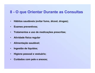 8 - O que Orientar Durante as Consultas
• Hábitos saudáveis (evitar fumo, álcool, drogas);
• Exames preventivos;
• Tratamentos e uso de medicações prescritas;
• Atividade física regular
• Alimentação saudável;
• Ingestão de líquidos;
• Higiene pessoal e vestuário;
• Cuidados com pele e anexos;
 
