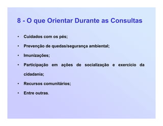 8 - O que Orientar Durante as Consultas
• Cuidados com os pés;
• Prevenção de quedas/segurança ambiental;
• Imunizações;
• Participação em ações de socialização e exercício da
cidadania;
• Recursos comunitários;
• Entre outras.
 
