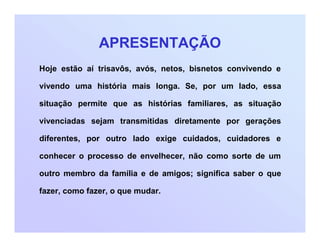 APRESENTAÇÃO
Hoje estão aí trisavôs, avós, netos, bisnetos convivendo e
vivendo uma história mais longa. Se, por um lado, essa
situação permite que as histórias familiares, as situação
vivenciadas sejam transmitidas diretamente por gerações
diferentes, por outro lado exige cuidados, cuidadores e
conhecer o processo de envelhecer, não como sorte de um
outro membro da família e de amigos; significa saber o que
fazer, como fazer, o que mudar.
 