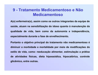 9 - Tratamento Medicamentoso e Não
Medicamentoso
A(o) enfermeira(o), assim como os outros integrantes da equipe de
saúde, atuam na sensibilização do idoso quanto à manutenção da
qualidade de vida, bem como da autonomia e independência,
especialmente durante a fase de envelhecimento.
Portanto o objetivo principal do tratamento não medicamentoso é
diminuir a morbidade e mortalidade por meio de modificações do
estilo de vida, como: reeducação alimentar, estimulação a prática
de atividades físicas, dieta hipossódica, hipocalórica, controle
glicêmico, entre outras.
 
