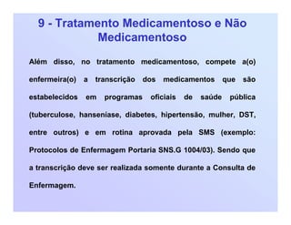 9 - Tratamento Medicamentoso e Não
Medicamentoso
Além disso, no tratamento medicamentoso, compete a(o)
enfermeira(o) a transcrição dos medicamentos que são
estabelecidos em programas oficiais de saúde pública
(tuberculose, hanseníase, diabetes, hipertensão, mulher, DST,
entre outros) e em rotina aprovada pela SMS (exemplo:
Protocolos de Enfermagem Portaria SNS.G 1004/03). Sendo que
a transcrição deve ser realizada somente durante a Consulta de
Enfermagem.
 