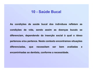 10 - Saúde Bucal
As condições de saúde bucal dos indivíduos refletem as
condições de vida, sendo assim as doenças bucais se
diferenciam, dependendo da inserção social à qual o idoso
pertenceu e/ou pertence. Neste contexto encontramos situações
diferenciadas, que necessitam ser bem avaliadas e
encaminhadas ao dentista, conforme a necessidade.
 