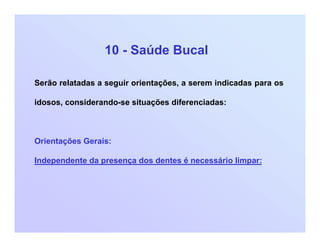 10 - Saúde Bucal
Serão relatadas a seguir orientações, a serem indicadas para os
idosos, considerando-se situações diferenciadas:
Orientações Gerais:
Independente da presença dos dentes é necessário limpar:
 