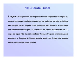 10 - Saúde Bucal
Língua: A língua deve ser higienizada com limpadores de língua ou
mesmo com gaze enrolada no dedo ou em palito de sorvete, embebida
em solução para a higiene. Para promover esta limpeza, a gaze deve
ser embebida em solução 1/2 colher das de chá de bicarbonato em 1/2
copo de água. Não é preciso colocar força, esfrega-se levemente, para
promover a limpeza. A língua também pode ser limpa com escova
dental, com cerdas super macias.
 