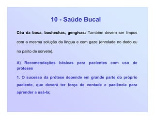 10 - Saúde Bucal
Céu da boca, bochechas, gengivas: Também devem ser limpos
com a mesma solução da língua e com gaze (enrolada no dedo ou
no palito de sorvete).
A) Recomendações básicas para pacientes com uso de
próteses
1. O sucesso da prótese depende em grande parte do próprio
paciente, que deverá ter força de vontade e paciência para
aprender a usá-la;
 
