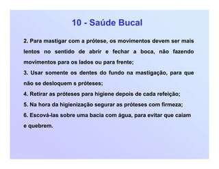 10 - Saúde Bucal
2. Para mastigar com a prótese, os movimentos devem ser mais
lentos no sentido de abrir e fechar a boca, não fazendo
movimentos para os lados ou para frente;
3. Usar somente os dentes do fundo na mastigação, para que
não se desloquem s próteses;
4. Retirar as próteses para higiene depois de cada refeição;
5. Na hora da higienização segurar as próteses com firmeza;
6. Escová-las sobre uma bacia com água, para evitar que caiam
e quebrem.
 