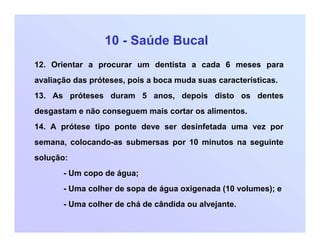 10 - Saúde Bucal
12. Orientar a procurar um dentista a cada 6 meses para
avaliação das próteses, pois a boca muda suas características.
13. As próteses duram 5 anos, depois disto os dentes
desgastam e não conseguem mais cortar os alimentos.
14. A prótese tipo ponte deve ser desinfetada uma vez por
semana, colocando-as submersas por 10 minutos na seguinte
solução:
- Um copo de água;
- Uma colher de sopa de água oxigenada (10 volumes); e
- Uma colher de chá de cândida ou alvejante.
 
