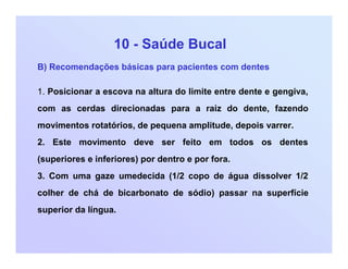 10 - Saúde Bucal
B) Recomendações básicas para pacientes com dentes
1. Posicionar a escova na altura do limite entre dente e gengiva,
com as cerdas direcionadas para a raiz do dente, fazendo
movimentos rotatórios, de pequena amplitude, depois varrer.
2. Este movimento deve ser feito em todos os dentes
(superiores e inferiores) por dentro e por fora.
3. Com uma gaze umedecida (1/2 copo de água dissolver 1/2
colher de chá de bicarbonato de sódio) passar na superfície
superior da língua.
 