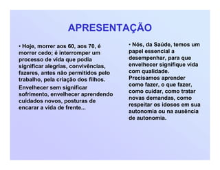 APRESENTAÇÃO
• Hoje, morrer aos 60, aos 70, é
morrer cedo; é interromper um
processo de vida que podia
significar alegrias, convivências,
fazeres, antes não permitidos pelo
trabalho, pela criação dos filhos.
Envelhecer sem significar
sofrimento, envelhecer aprendendo
cuidados novos, posturas de
encarar a vida de frente...
• Nós, da Saúde, temos um
papel essencial a
desempenhar, para que
envelhecer signifique vida
com qualidade.
Precisamos aprender
como fazer, o que fazer,
como cuidar, como tratar
novas demandas, como
respeitar os idosos em sua
autonomia ou na ausência
de autonomia.
 