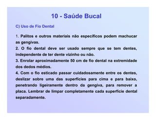 10 - Saúde Bucal
C) Uso de Fio Dental
1. Palitos e outros materiais não específicos podem machucar
as gengivas.
2. O fio dental deve ser usado sempre que se tem dentes,
independente de ter dente vizinho ou não.
3. Enrolar aproximadamente 50 cm de fio dental na extremidade
dos dedos médios.
4. Com o fio esticado passar cuidadosamente entre os dentes,
deslizar sobre uma das superfícies para cima e para baixo,
penetrando ligeiramente dentro da gengiva, para remover a
placa. Lembrar de limpar completamente cada superfície dental
separadamente.
 