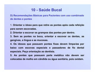 10 - Saúde Bucal
D) Recomendações Básicas para Pacientes com uso combinado
de dentes e pontes
1. Orientar o idoso para que retire as pontes após cada refeição
para serem escovadas.
2. Orientar a escovar os grampos das pontes por dentro.
3. Sem as pontes na boca, orientar a escovar os dentes, as
gengivas, a língua e as mucosas.
4. Os idosos que possuem pontes fixas devem limpa-las por
baixo com escovas especiais e passadores de fio dental
especiais. Peça orientação ao dentista.
5. As pontes que possuem parte metálica não devem ser
colocadas de molho em cândida ou água sanitária, pois oxidam.
 
