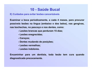 10 - Saúde Bucal
E) Cuidados para evitar lesões cancerizáveis
Examinar a boca periodicamente, a cada 4 meses, para procurar
possíveis lesões na língua (embaixo e dos lados), nas gengivas,
nas bochechas, no pescoço e nos dentes, como:
- Lesões brancas que perduram 15 dias;
- Lesões enegrecidas;
- Caroços;
- Dentes mudando de posições;
- Lesões vermelhas;
- Lesões indolores.
Encaminhar para um dentista, toda lesão tem cura quando
diagnosticada precocemente.
 