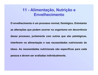 11 - Alimentação, Nutrição e
Envelhecimento
O envelhecimento é um processo normal, fisiológico. Entretanto
as alterações que podem ocorrer no organismo em decorrência
desse processo, juntamente com outras que são patológicas,
interferem na alimentação e nas necessidades nutricionais do
idoso. As necessidades nutricionais são específicas para cada
pessoa e devem ser avaliadas individualmente.
 