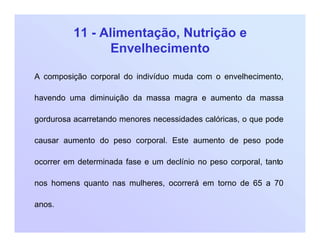 11 - Alimentação, Nutrição e
Envelhecimento
A composição corporal do indivíduo muda com o envelhecimento,
havendo uma diminuição da massa magra e aumento da massa
gordurosa acarretando menores necessidades calóricas, o que pode
causar aumento do peso corporal. Este aumento de peso pode
ocorrer em determinada fase e um declínio no peso corporal, tanto
nos homens quanto nas mulheres, ocorrerá em torno de 65 a 70
anos.
 