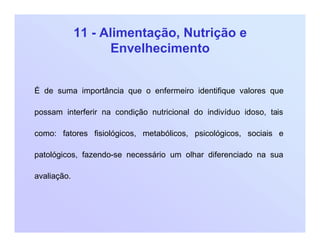 11 - Alimentação, Nutrição e
Envelhecimento
É de suma importância que o enfermeiro identifique valores que
possam interferir na condição nutricional do indivíduo idoso, tais
como: fatores fisiológicos, metabólicos, psicológicos, sociais e
patológicos, fazendo-se necessário um olhar diferenciado na sua
avaliação.
 