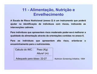 11 - Alimentação, Nutrição e
Envelhecimento
A Escala de Risco Nutricional (anexo 2) é um instrumento que poderá
ajudar na identificação de indivíduos com riscos, indicando as
intervenções cabíveis.
Para indivíduos que apresentem risco moderado poder-se-á melhorar a
qualidade da alimentação através de orientações contidas no anexo 6.
Para os indivíduos que apresentem alto risco, orienta-se o
encaminhamento para o nutricionista.
Calculo do IMC : Peso (Kg)
Altura2 (m)
Adequado para idoso: 22-27 Nutricion Screening Initiative, 1994
 