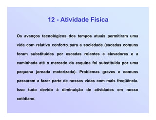 12 - Atividade Física
Os avanços tecnológicos dos tempos atuais permitiram uma
vida com relativo conforto para a sociedade (escadas comuns
foram substituídas por escadas rolantes e elevadores e a
caminhada até o mercado da esquina foi substituída por uma
pequena jornada motorizada). Problemas graves e comuns
passaram a fazer parte de nossas vidas com mais freqüência.
Isso tudo devido à diminuição de atividades em nosso
cotidiano.
 